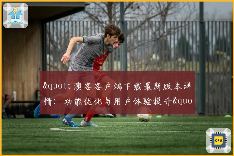 "澳客客户端下载最新版本详情：功能优化与用户体验提升"