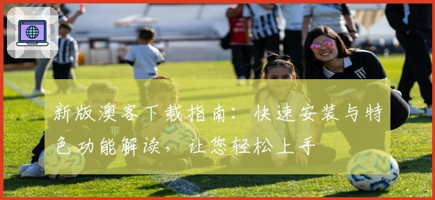 新版澳客下载指南：快速安装与特色功能解读，让您轻松上手