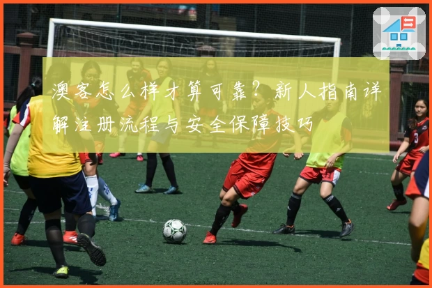 澳客怎么样才算可靠?新人指南详解注册流程与安全保障技巧