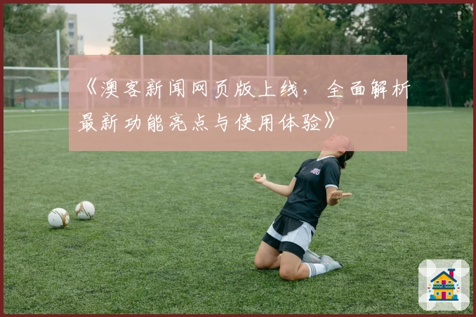 《澳客新闻网页版上线，全面解析最新功能亮点与使用体验》