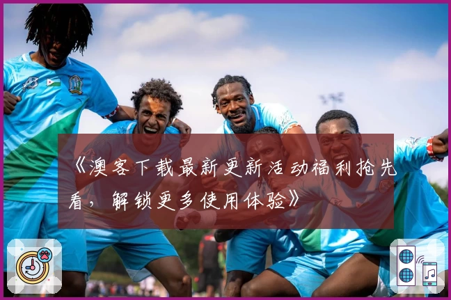 《澳客下载最新更新活动福利抢先看,解锁更多使用体验》