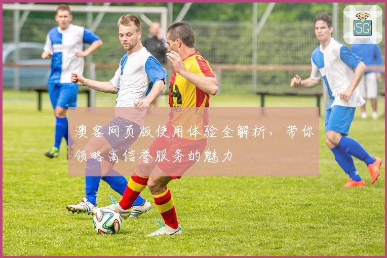 澳客网页版使用体验全解析，带你领略高信誉服务的魅力