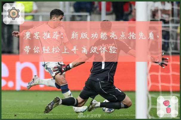 澳客推荐：新版功能亮点抢先看，带你轻松上手高效体验