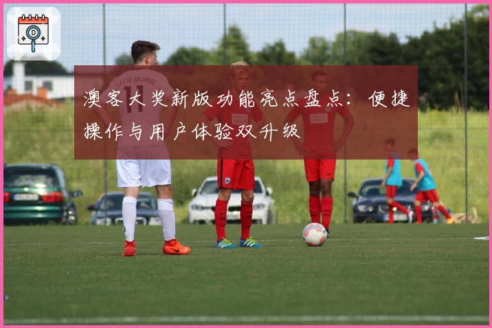 澳客大奖新版功能亮点盘点:便捷操作与用户体验双升级