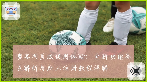 澳客网页版使用体验：全新功能亮点解析与新人注册教程详解