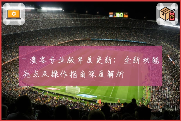 - 澳客专业版年度更新：全新功能亮点及操作指南深度解析