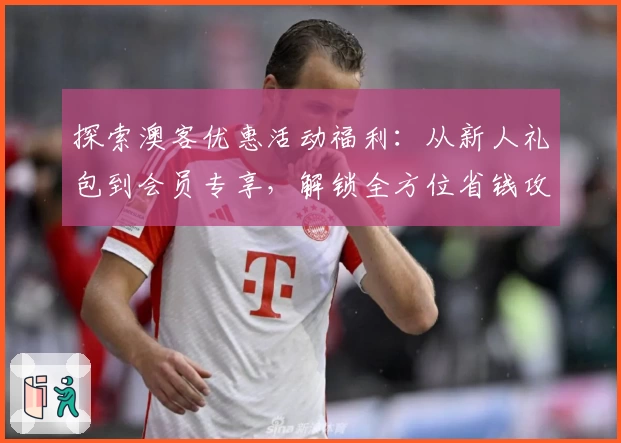 探索澳客优惠活动福利：从新人礼包到会员专享，解锁全方位省钱攻略