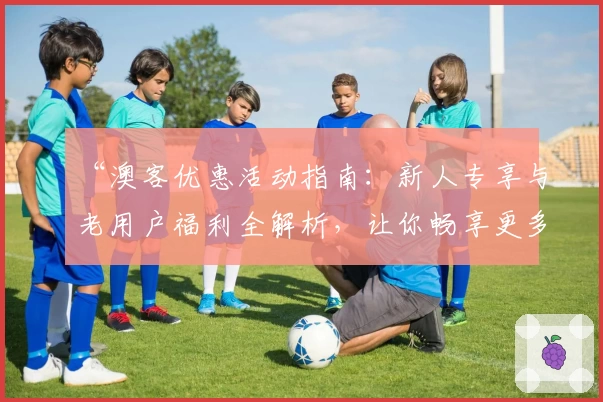 “澳客优惠活动指南:新人专享与老用户福利全解析,让你畅享更多精彩体验”