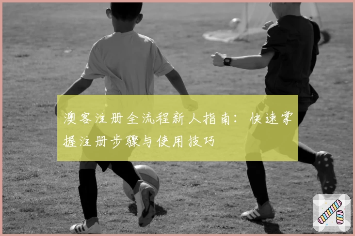 澳客注册全流程新人指南：快速掌握注册步骤与使用技巧