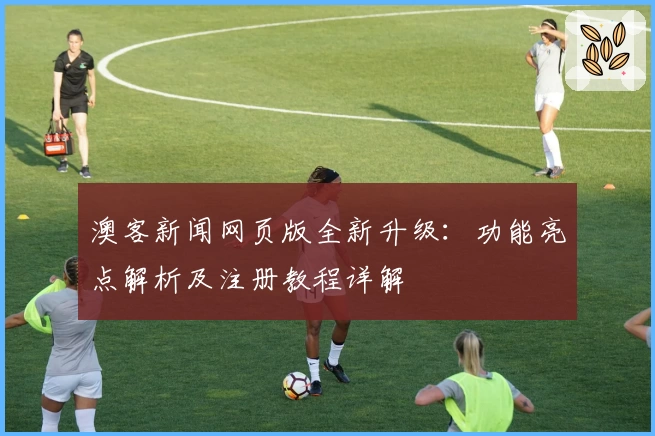 澳客新闻网页版全新升级：功能亮点解析及注册教程详解