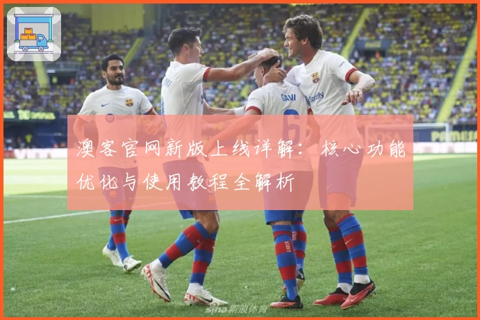 澳客官网新版上线详解:核心功能优化与使用教程全解析