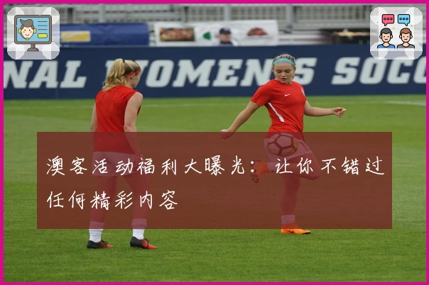 澳客活动福利大曝光：让你不错过任何精彩内容