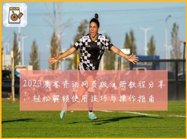 2023澳客资讯网页版注册教程分享,轻松解锁使用技巧与操作指南