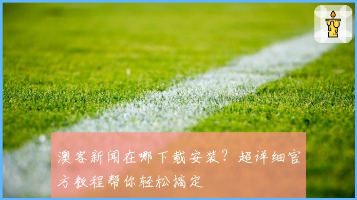 澳客新闻在哪下载安装?超详细官方教程帮你轻松搞定