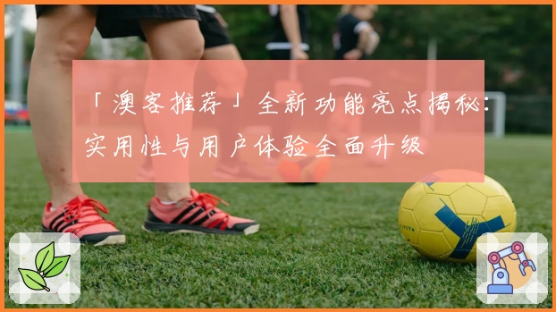 「澳客推荐」全新功能亮点揭秘：实用性与用户体验全面升级
